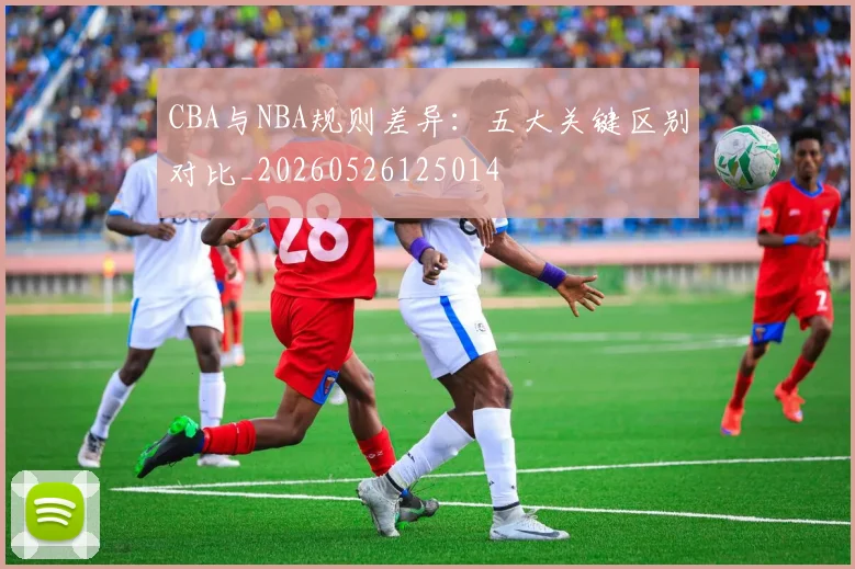 CBA与NBA规则差异：五大关键区别对比_20260526125014