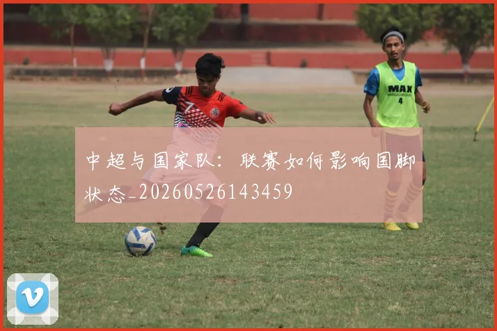 中超与国家队:联赛如何影响国脚状态_20260526143459