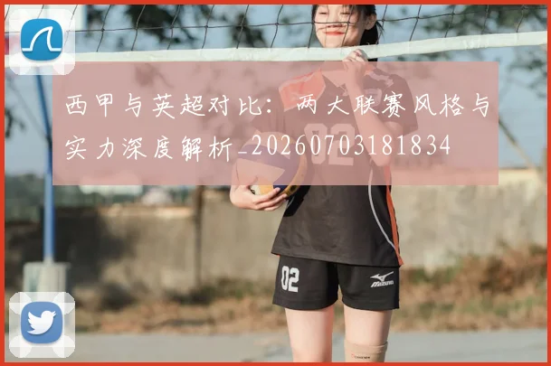 西甲与英超对比：两大联赛风格与实力深度解析_20260703181834