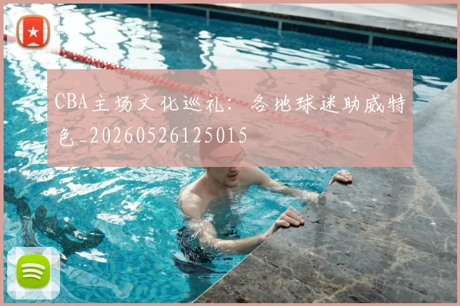 CBA主场文化巡礼:各地球迷助威特色_20260526125015