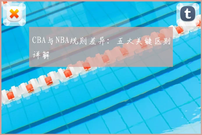CBA与NBA规则差异:五大关键区别详解