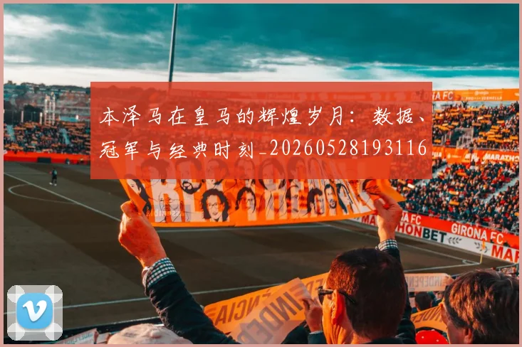 本泽马在皇马的辉煌岁月:数据、冠军与经典时刻_20260528193116