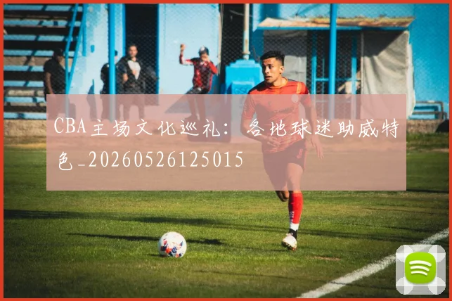 CBA主场文化巡礼:各地球迷助威特色_20260526125015
