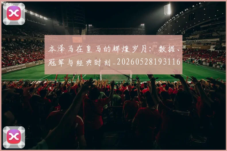 本泽马在皇马的辉煌岁月:数据、冠军与经典时刻_20260528193116